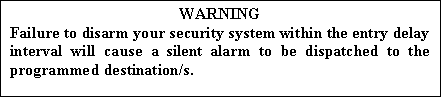 Text Box: WARNING
Failure to disarm your security system within the entry delay interval will cause a silent alarm to be dispatched to the programmed destination/s.

